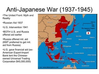Anti-Japanese War (1937-1945)
•The United Front: Myth and
Reality
•Russian Aid 1937
•U.S. Intervention 1941
•BOTH U.S. and Russia
offered aid earlier
•Russia offered mil. aid
(KMT preferred to get mil.
aid from Russia)
•U.S. gave financial aid (ex-
American Export-Import
Bank lent the Chinese-
owned Universal Trading
Corporation $45,000,000)
 