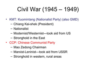 Civil War (1945 – 1949)
• KMT: Kuomintang (Nationalist Party) (also GMD)
– Chiang Kai-shek (President)
– Nationalist
– Modernist/Westernist—took aid from US
– Stronghold in the East
• CCP: Chinese Communist Party
– Mao Zedong Chairman
– Marxist-Leninist—took aid from USSR
– Stronghold in western, rural areas
 