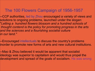 --CCP authorities, led by Zhou encouraged a variety of views and
solutions to ongoing problems, launched under the slogan:
"Letting a hundred flowers blossom and a hundred schools of
thought contend is the policy for promoting progress in the arts
and the sciences and a flourishing socialist culture
in our land."
--Encouraged intellectuals to discuss the country's problems
inorder to promote new forms of arts and new cultural institutions.
--Mao & Zhou believed it would be apparent that socialist
ideology was superior to capitalism and would thus propel the
development and spread of the goals of socialism. He was wrong
The 100 Flowers Campaign of 1956-1957
 