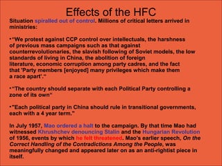 Situation spiralled out of control. Millions of critical letters arrived in
ministries:

“We protest against CCP control over intellectuals, the harshness
of previous mass campaigns such as that against
counterrevolutionaries, the slavish following of Soviet models, the low
standards of living in China, the abolition of foreign
literature, economic corruption among party cadres, and the fact
that 'Party members [enjoyed] many privileges which make them
a race apart’.“

“The country should separate with each Political Party controlling a
zone of its own“

"Each political party in China should rule in transitional governments,
each with a 4 year term."
In July 1957, Mao ordered a halt to the campaign. By that time Mao had
witnessed Khrushchev denouncing Stalin and the Hungarian Revolution
of 1956, events by which he felt threatened. Mao's earlier speech, On the
Correct Handling of the Contradictions Among the People, was
meaningfully changed and appeared later on as an anti-rightist piece in
itself.
Effects of the HFC
 