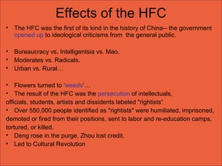 Effects of the HFC

The HFC was the first of its kind in the history of China-- the government
opened up to ideological criticisms from the general public.

Bureaucracy vs. Intelligentsia vs. Mao.

Moderates vs. Radicals.

Urban vs. Rural…

Flowers turned to ‘weeds’…

The result of the HFC was the persecution of intellectuals,
officials, students, artists and dissidents labeled "rightists“

Over 550,000 people identified as "rightists" were humiliated, imprisoned,
demoted or fired from their positions, sent to labor and re-education camps,
tortured, or killed.

Deng rose in the purge. Zhou lost credit.

Led to Cultural Revolution
 