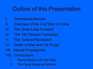 Outline of this Presentation
I. Theoretical Maoism
II. Overview of the Civil War in China
III. The Great Leap Forward
IV. The 100 Flowers Campaign
V. The Cultural Revolution
VI. Death of Mao and G4 Purge
VII. Maoist Propaganda
VIII. Conclusions
I. Reconciliation with the West
II. The Deng Xiaoping Reforms
 