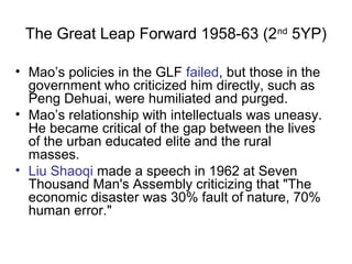 The Great Leap Forward 1958-63 (2nd
5YP)
• Mao’s policies in the GLF failed, but those in the
government who criticized him directly, such as
Peng Dehuai, were humiliated and purged.
• Mao’s relationship with intellectuals was uneasy.
He became critical of the gap between the lives
of the urban educated elite and the rural
masses.
• Liu Shaoqi made a speech in 1962 at Seven
Thousand Man's Assembly criticizing that "The
economic disaster was 30% fault of nature, 70%
human error."
 