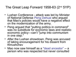 The Great Leap Forward 1958-63 (2nd
5YP)
• Lushan Conference - attack was led by Minister
of National Defense Peng Dehuai who argued
that Mao's policies would have a negative effect
on the modernization of the army.
• Peng argued that "putting politics in command"
was no substitute for economic laws and realistic
economic policy—can’t "jump into communism
in one step."
• After the Lushan showdown, Peng was accused
of taking encouragement for his dissent from
Khrushchev
• Mao now saw himself as a "dead ancestor” -- a
person who was respected but never consulted
 