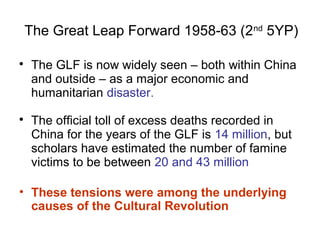 The Great Leap Forward 1958-63 (2nd
5YP)

The GLF is now widely seen – both within China
and outside – as a major economic and
humanitarian disaster.

The official toll of excess deaths recorded in
China for the years of the GLF is 14 million, but
scholars have estimated the number of famine
victims to be between 20 and 43 million
• These tensions were among the underlying
causes of the Cultural Revolution
 