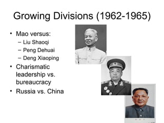 Growing Divisions (1962-1965)
• Mao versus:
– Liu Shaoqi
– Peng Dehuai
– Deng Xiaoping
• Charismatic
leadership vs.
bureaucracy
• Russia vs. China
 