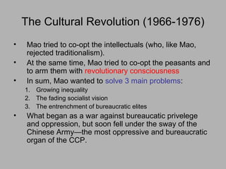 The Cultural Revolution (1966-1976)
• Mao tried to co-opt the intellectuals (who, like Mao,
rejected traditionalism).
• At the same time, Mao tried to co-opt the peasants and
to arm them with revolutionary consciousness
• In sum, Mao wanted to solve 3 main problems:
1. Growing inequality
2. The fading socialist vision
3. The entrenchment of bureaucratic elites
• What began as a war against bureaucatic privelege
and oppression, but soon fell under the sway of the
Chinese Army—the most oppressive and bureaucratic
organ of the CCP.
 