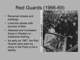 Red Guards (1966-69)
• Renamed streets and
buildings
• Lined the streets with
pictures of Mao
• Attacked and humiliated
those in Western or
traditional clothing
• As early as 1967, the Red
Guards were seen by
many in the Party to be a
liability.
 