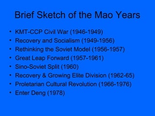 Brief Sketch of the Mao Years
• KMT-CCP Civil War (1946-1949)
• Recovery and Socialism (1949-1956)
• Rethinking the Soviet Model (1956-1957)
• Great Leap Forward (1957-1961)
• Sino-Soviet Split (1960)
• Recovery & Growing Elite Division (1962-65)
• Proletarian Cultural Revolution (1966-1976)
• Enter Deng (1978)
 