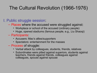 The Cultural Revolution (1966-1976)
I. Public struggle session:
– Places where the accused were struggled against:
• Workplace or school of the accused (ordinary people)
• Huge, opened stadiums (famous people, e.g., Liu Shaoqi)
– Participants:
• Accusers: Mao’s allies/supporters
• Spectators: entertainment for the masses
– Process of struggle:
• Verbal attack by colleagues, students, friends, relatives
• Subordinates were pitted against superiors, students against
teachers, friends against friends, colleagues against
colleagues, spouse against spouse
 