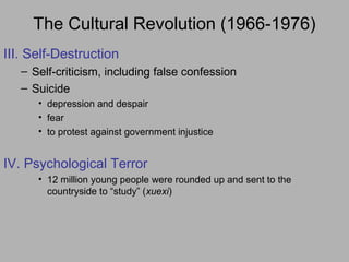 The Cultural Revolution (1966-1976)
III. Self-Destruction
– Self-criticism, including false confession
– Suicide
• depression and despair
• fear
• to protest against government injustice
IV. Psychological Terror
• 12 million young people were rounded up and sent to the
countryside to “study” (xuexi)
 