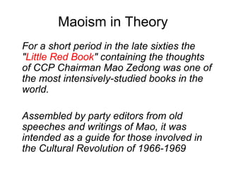 Maoism in Theory
For a short period in the late sixties the
"Little Red Book" containing the thoughts
of CCP Chairman Mao Zedong was one of
the most intensively-studied books in the
world.
Assembled by party editors from old
speeches and writings of Mao, it was
intended as a guide for those involved in
the Cultural Revolution of 1966-1969
 