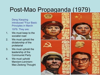 Post-Mao Propaganda (1979)
Deng Xiaoping
introduced "Four Basic
Principles in March
1979. They are:
1. We must keep to the
socialist road
2. We must uphold the
dictatorship of the
proletariat
3. We must uphold the
leadership of the
Communist Party
4. We must uphold
Marxism-Leninism-
Mao Zedong Thought
 