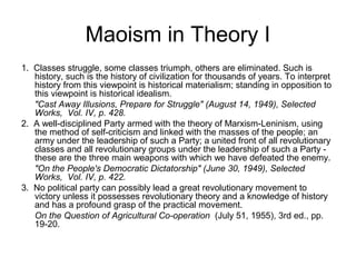 Maoism in Theory I
1. Classes struggle, some classes triumph, others are eliminated. Such is
history, such is the history of civilization for thousands of years. To interpret
history from this viewpoint is historical materialism; standing in opposition to
this viewpoint is historical idealism.
"Cast Away Illusions, Prepare for Struggle" (August 14, 1949), Selected
Works, Vol. IV, p. 428.
2. A well-disciplined Party armed with the theory of Marxism-Leninism, using
the method of self-criticism and linked with the masses of the people; an
army under the leadership of such a Party; a united front of all revolutionary
classes and all revolutionary groups under the leadership of such a Party -
these are the three main weapons with which we have defeated the enemy.
"On the People's Democratic Dictatorship" (June 30, 1949), Selected
Works, Vol. IV, p. 422.
3. No political party can possibly lead a great revolutionary movement to
victory unless it possesses revolutionary theory and a knowledge of history
and has a profound grasp of the practical movement.
On the Question of Agricultural Co-operation (July 51, 1955), 3rd ed., pp.
19-20.
 