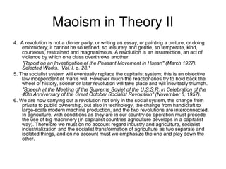 Maoism in Theory II
4. A revolution is not a dinner party, or writing an essay, or painting a picture, or doing
embroidery; it cannot be so refined, so leisurely and gentle, so temperate, kind,
courteous, restrained and magnanimous. A revolution is an insurrection, an act of
violence by which one class overthrows another.
"Report on an Investigation of the Peasant Movement in Hunan" (March 1927),
Selected Works, Vol. I, p. 28.*
5. The socialist system will eventually replace the capitalist system; this is an objective
law independent of man's will. However much the reactionaries try to hold back the
wheel of history, sooner or later revolution will take place and will inevitably triumph.
"Speech at the Meeting of the Supreme Soviet of the U.S.S.R. in Celebration of the
40th Anniversary of the Great October Socialist Revolution" (November 6, 1957).
6. We are now carrying out a revolution not only in the social system, the change from
private to public ownership, but also in technology, the change from handicraft to
large-scale modern machine production, and the two revolutions are interconnected.
In agriculture, with conditions as they are in our country co-operation must precede
the use of big machinery (in capitalist countries agriculture develops in a capitalist
way). Therefore we must on no account regard industry and agriculture, socialist
industrialization and the socialist transformation of agriculture as two separate and
isolated things, and on no account must we emphasize the one and play down the
other.
 