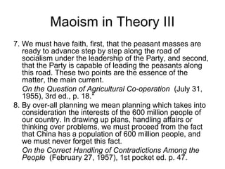 Maoism in Theory III
7. We must have faith, first, that the peasant masses are
ready to advance step by step along the road of
socialism under the leadership of the Party, and second,
that the Party is capable of leading the peasants along
this road. These two points are the essence of the
matter, the main current.
On the Question of Agricultural Co-operation (July 31,
1955), 3rd ed., p. 18.*
8. By over-all planning we mean planning which takes into
consideration the interests of the 600 million people of
our country. In drawing up plans, handling affairs or
thinking over problems, we must proceed from the fact
that China has a population of 600 million people, and
we must never forget this fact.
On the Correct Handling of Contradictions Among the
People (February 27, 1957), 1st pocket ed. p. 47.
 