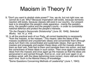 Maoism in Theory IV
9. "Don't you want to abolish state power?" Yes, we do, but not right now; we
cannot do it yet. Why? Because imperialism still exists, because domestic
reaction still exists, because classes still exist in our country. Our present
task is to strengthen the people's state apparatus - mainly the people's
army, the people's police and the people's courts - in order to consolidate
national defence and protect the people's interests.
"On the People's Democratic Dictatorship" (June 30, 1949), Selected
Works, Vol. IV, p. 418.
10. In all the practical work of our Party, all correct leadership is necessarily
"from the masses, to the masses." This means: take the ideas of the
masses (scattered and unsystematic ideas) and concentrate them (through
study turn them into concentrated and systematic ideas), then go to the
masses and propagate and explain these ideas until the masses embrace
them as their own, hold fast to them and translate them into action, and test
the correctness of these ideas in such action. Then once again concentrate
ideas from the masses and once again go the masses so that the ideas are
persevered in and carried through. And so on, over and over again in an
endless spiral, with the ideas becoming more correct, more vital and richer
each time. Such is the Marxist theory of knowledge.
"Some Questions Concerning Methods of Leadership" (June 1, 1943)
 