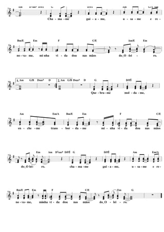 # «
     «       «
             « « « «
                D7sus4 D/F#
                 «
                 « «
               « « « Œ
               « « ˆ
                         D/F# « «
                         « « « « Œ
                              « « «
                         « « « ˆ       « « « « G/A Am
                                       « « « « « «
                                       « « « « « «
                                       ˆ « « « « «
                                       « ˆ ˆ ˆ ˆ ˆ
       Am                        G    Am
     «.
     ˙.. Œ   « « « «     ˆ ˆ ˆ ˆ
                         « « « «
     «       ˆ
             « ˆ « «
                 ˆ ˆ
               « _ _     « « ˆ
                         ˆ ˆ « «    l ˆ « « ˆ « «=
                                         ˆ ˆ    ˆ ˆ
31


     ˙
================================= l
l&   «
     _
     ˙
     «     l _
             «
             ˆ
             «
             ˆ « « ˆ
               ˆ ˆ «
               _ «
               «
               ˆ ˆ     l
                               Cha - ma - me                   gui - a - me,                  u - sa - me              e    re -




      « « «
      « «     « «        « « « « «            « « «
  # « « « « ‰« ˆ
              « «
      Bm/E Em          F         C/E         Am/E   Em

    « « « ˆ
    « « « «   « «    «   « « «
                         « « ˆ « «
                               « «     « ‰ « « « «     «
l& ˆ «
    « ˆ ˆ
    ˆ ˆ « «
    « « « ˆ
        ˆ     « « l nˆ
              ˆ «
              ˆ ˆ
              « «    «
                     ˆ
                     «
                     «
                     ˆ   « « «
                         « « «
                         ˆ « ˆ
                         ˆ ˆ
                         « ˆ   « «
                               « «
                               ˆ «
                               ˆ ˆ
                               « ˆ     «
                                       j
                                       ˆ
                                       «
                                           « « ˆ «
                                           « « « «
                                              ˆ « ˆ
                                           « « j «
                                           ˆ « ˆ ˆ
                                              ˆ « «    «
                                                       «
                                                       ˆ
                                                       j
                                                       «
35


================================= l  l _
                                       ˆ
                                       «
                                       ˆ
                                       «   ˆ
                                           « ˆ ˆ ˆ
                                           _
                                           ˆ
                                           «      «    ˆ
                                                       _ =
                                                       «
                                                       ˆ
                                                       «
     no - va - me,     mi -nha       vi - da       dou       nas mãos                   do_O -lei          -               ro.




                                                                                                    #
   # 1. Am G/B Dsus ∑                        « « « « Œ
                                                « « «
                                                « « «
                                             « « ˆ ˆ
                                                  « «    « « « « Œ
                                                         « « « «
                                                         « « « ˆ
                    D     4                              4
                        2. Am G/B Dsus   D    G          D/F
       w                               ∑
                      { w                    « « « «
                                             ˆ ˆ ˆ ˆ
                                             « « «     l ˆ « « «
                                                         ˆ ˆ « «
                                                         ˆ « ˆ «
                                                         « ˆ « ˆ
                                                         « ˆ ˆ ˆ
38


=================================l
l&     w
       _
       w       l      ”_ w
                         w        l        l _ _ _ _
                                             ˆ ˆ « «
                                             « « ˆ ˆ
                                             « «
                                             ˆ ˆ «           « ˆ
                                                                    Que - bra - me             mol - da - me,




        « « «
        « « «               « « «     « F
                                      « « « « «
     «                              «
     Am         Em/A   Bm/E   Em                     C/E
   # «  « ˆ «           «             « « « « «
     «
     ˆ
     «
     ˆ
     «  ˆ « ˆ..
        « ˆ «
        « « ˆ.
        « « ˆ
        ˆ ˆ «
          « «
                 «
                 «
                 «
                 ˆ
                 «
                 ˆ
                        «
                        «
                        ˆ
                        «
                        «
                        ˆ
                            « « «
                            « « «
                            ˆ « ˆ
                              ˆ «
                            « « ˆ
                              ˆ ˆ
                            « ˆ
                            ˆ « « ‰ «
                                    «
                                    ˆ
                                    «
                                    ˆ
                                    «
                                      « « « « «
                                      « ˆ « « ˆ
                                      ˆ « ˆ « «
                                      « l nˆ ˆ ˆ ˆ
                                      ˆ « _ _ «
                                      « _ « « _ˆ ˆ
                                                   «
                                                   «
                                                   «
                                                   ˆ
                                                   «
                                                   ˆ
                                                     «
                                                     «
                                                     ˆ l
                                                     «
44


l&   «  ˆ «
        «        «
                 ˆ   l ˆ
=================================
     ˆ                  «   ˆ
                            «       ˆ
                                    « « ˆ « ˆ «
                                      ˆ « ˆ        «
                                                   _
                                                   «
                                                   ˆ ˆ
                                                     «
                                                     =
                                                     _
                                                     ˆ
                                                     «
      en - che - me              trans   - bor - da - me                   mi - nha vi - da               dou    nas       mãos




                                               #                                #
        « « « «Em « « D sus D/F «G « « «
          « « «
  # « ‰ « « ˆ ˆ « «                           « « «
                                              « «     « « « « « «
                          Œ l « « ˆ « Œ l « « « « Œ l « « ˆ « « =l
                                     «                « ˆ « ˆ « «
                                                      ˆ « ˆ « « «
                    Am               7   4D/F         Am      Em/A

    ˆ _ « « « _ l _..
        « ˆ
    « ˆ « j « « ˙.              « « ˆ «               « ˆ « ˆ « «
        « ˆ «
    j ˆ « « « ˆ «
    « ˆ « ˆ ˆ j «
        « ˆ ˆ ˆ « «                ˆ « ˆ
                                « « ˆ «
                                   « « «
                                ˆ _ _ _
                                     « ˆ
                                          « « « «
                                          « ˆ « ˆ
                                          ˆ « « ˆ
                                          ˆ « ˆ ˆ
                                          « ˆ « «
                                                ˆ «   ˆ « ˆ « ˆ «
                                                      « « « « ˆ «
                                                      ˆ ˆ « ˆ « ˆ
                                                                 ˆ
47


l& _ « « « « ˙
=================================
    ˆ «
    «
    ˆ
    «             ˆ ˙
                  ˆ «
                  «             « « « «
                                ˆ ˆ « ˆ
                                _ «
                                «
                                ˆ ˆ       « «
                                          ˆ ˆ ˆ       « « « « ˆ ˆ
         do_O lei-
            -            ro.                   cha - ma -me                 gui - a - me,               u - sa - me        e re -




     « « « «
  # Bm/E « « « ‰ « ˆ «F « « « « C/E « ‰ « ˆ « « « G
     « « « «     «« « « « « « «
                 «« ˆ « « « « «           « « Em
     « « « ˆ       « «
                 « ˆ nˆ ˆ « ˆ ˆ «
                   « « « ˆ « « ˆ        « « ˆ ˆ j
                                        « ˆ « « « w
                                        ˆ « ˆ « « w
                                    j _ ˆ j « _ l_
             Em
     « « « «
     ˆ ˆ « ˆ
           ˆ ˆ
           ˆ «   ˆ«l
                 «ˆ « « « « ˆ « l «
                 ˆ« _ _ _ _ _ _ _   ˆ   ˆ « « ˆ ˆ w   ∑ =
                                        ˆ « « « ˆ
l& « « «
     « ˆ ˆ
     ˆ «         «« ˆ ˆ « ˆ « «     «   « « ˆ ˆ «
                      « ˆ ˆ ˆ ˆ ˆ
52


=================================”
     ˆ ˆ         ˆ
                 «      « ˆ « « ˆ   ˆ
                                    «
                                    ˆ
                                    «   «
                                        «   « « ˆ«  l
     no - va - me,     mi-nha vi - da    dou       nas       mãos         do_O - lei        - ro.
 