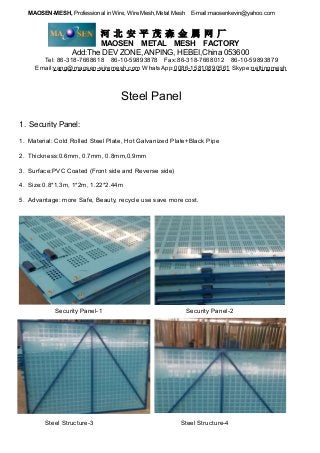 MAOSEN-MESH, Professional in Wire, Wire Mesh,Metal Mesh E-mail:maosenkevin@yahoo.com
河 北 安 平 茂 森 金 属 网 厂
MAOSEN METAL MESH FACTORY
Add:The DEV ZONE, ANPING, HEBEI,China 053600
Tel: 86-318-7668618 86-10-59893878 Fax:86-318-7668012 86-10-59893879
Email:yang@maosen-wiremesh.com WhatsApp:0086-15810890561 Skype:nettingmesh
Steel Panel
1. Security Panel:
1. Material: Cold Rolled Steel Plate, Hot Galvanized Plate+Black Pipe
2. Thickness:0.6mm, 0.7mm, 0.8mm,0.9mm
3. Surface:PVC Coated (Front side and Reverse side)
4. Size:0.8*1.3m, 1*2m, 1.22*2.44m
5. Advantage: more Safe, Beauty, recycle use save more cost.
Security Panel-1 Security Panel-2
Steel Structure-3 Steel Structure-4
 