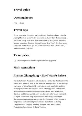 Travel guide
Opening hours
7:30 — 18:30
Travel tips
Every year from December 24th to March 18th in the lunar calendar,
Jurong Maoshan holds Taoist temple fairs. Every day, there are dojo
activities. Every year from March 18th to May 8th, Jintan Maoshan
holds a mountain climbing festival. Lunar New Year’s Eve February,
March 18, and October 3rd are commemorative days. At this time,
there are many pilgrims.
Ticket price
135 (including scenic area transportation fee 35 yuan)
Main Attractions
Jinshan Xiangxiang – Jiuyi Wanfu Palace
The Jiufu Wanfu Palace is located in the top of the Da Mao Peak in the
scenic area and was built in the Western Han Dynasty. In the twenty-
sixth year of Ming Wanli (AD 1598), the temple was built, and the
name “Jiufu Wanfu Palace” was called “the top palace.” There are
more than one hundred buildings in the palace, such as Taiyuan,
Gaozhen and Sansheng. It is very spectacular. After many wars and
changes, there were only more than 20 remaining. Since 1982,
through continuous construction and development, it has formed a
large-scale architectural group with six main halls, including
Lingguan Hall, Zangjing Building, Zongshi Hall, Kanli Palace,
Taiyuanbao Temple and Ersheng Temple.
 