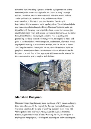 Since the Northern Song Dynasty, after the 25th generation of the
Maoshan priest Liu Chaokang cured the throat of Song Zezong’s
mother, Maoshan Taoism was famous all over the world, and the
Taoist priests gave the emperor an alchemy and direct
correspondence. The court gave the Maoshan Taoist a gift,
inscription. Give a treasure, build a palace view. The religious beliefs
and customs and rituals derived from Maoshan Taoism’s sectarian
thoughts with Jiangnan characteristics have spread throughout the
country for many years and spread throughout the world. At the same
time, these theories have played an active role in guiding and
promoting the daily lives of ordinary people. Filial piety is first, and
good is the foundation.” Over the years, in Maoshan, there has been a
saying that “the top of a column of incense, the Yin Palace is a seal”.
The top palace refers to the Jiuyi Palace, which is the first place for
people to worship the three ancestors and make a wish to enter the
incense. It is said that in this way, they wish to enter the incense for
three consecutive years, magical and sinister.
Maoshan Daoyuan
Maoshan Palace Guandaoyuan has a maximum of 257 places and more
than 5,000 houses. At the time of the Taiping Heavenly Kingdom, he
was once a soldier. By the end of the Qing Dynasty, there were still
“three palaces and five views.” Sangong is Chongzhen Wanshou
Palace, Jiuyi Wanfu Palace, Yuanfu Wanning Palace, and Wuguan is
Deyouguan, Renyouguan, Yuchenguan, Baiyunguan and Ganyuanguan.
 