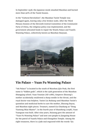 In September 1938, the Japanese monk smashed Maoshan and burned
more than 90% of the Taoist houses.
In the “Cultural Revolution”, the Maoshan Taoist Temple was
damaged again, leaving only a few broken walls. After the Third
Plenary Session of the Eleventh Central Committee of the Communist
Party of China, the religious policy was implemented, and the
government allocated funds to repair the Wanfu Palace and Yuanfu
Wanning Palace, collectively known as Maoshan Daoyuan.
Yin Palace – Yuan Fu Wanning Palace
“Ink Palace” is located in the south of Maoshan Jijin Peak, the first
name is “hidden gods”, which is the 25th generation of the Maoshan
Shangqing school. Yuan Younian (AD 1086), Emperor Zhezong’s
mother accidentally swallowed a sharp needle in the throat, and the
royal doctor was helpless. Taoist Liu Buikang used Maoshan Taoist’s
quotation and medicinal herbs to cure the mother, Zhezong Dayue,
and Maoshan eight pieces. Treasure, named Liu Chaokang as “Dong
Tiantong Miao Master”. In the fourth year of Shaosheng (1098), Yuan
Yuanguan was built. After nine years, Huizong gave the amount of
“Yuan Fu Wanning Palace” and sent 200 people to Jiangning House
for the patrol of Yuanfu Palace and Chongzhen Temple. Among the
eight treasures, there is a jade seal engraved with the words “Jiu
 