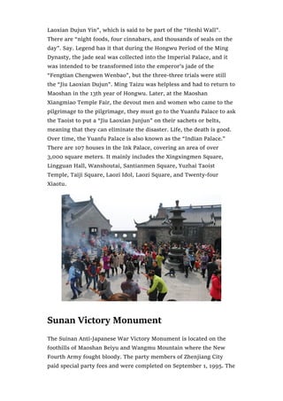 Laoxian Dujun Yin”, which is said to be part of the “Heshi Wall”.
There are “night foods, four cinnabars, and thousands of seals on the
day”. Say. Legend has it that during the Hongwu Period of the Ming
Dynasty, the jade seal was collected into the Imperial Palace, and it
was intended to be transformed into the emperor’s jade of the
“Fengtian Chengwen Wenbao”, but the three-three trials were still
the “Jiu Laoxian Dujun”. Ming Taizu was helpless and had to return to
Maoshan in the 13th year of Hongwu. Later, at the Maoshan
Xiangmiao Temple Fair, the devout men and women who came to the
pilgrimage to the pilgrimage, they must go to the Yuanfu Palace to ask
the Taoist to put a “Jiu Laoxian Junjun” on their sachets or belts,
meaning that they can eliminate the disaster. Life, the death is good.
Over time, the Yuanfu Palace is also known as the “Indian Palace.”
There are 107 houses in the Ink Palace, covering an area of over
3,000 square meters. It mainly includes the Xingxingmen Square,
Lingguan Hall, Wanshoutai, Santianmen Square, Yuzhai Taoist
Temple, Taiji Square, Laozi Idol, Laozi Square, and Twenty-four
Xiaotu.
Sunan Victory Monument
The Suinan Anti-Japanese War Victory Monument is located on the
foothills of Maoshan Beiyu and Wangmu Mountain where the New
Fourth Army fought bloody. The party members of Zhenjiang City
paid special party fees and were completed on September 1, 1995. The
 