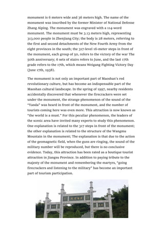 monument is 6 meters wide and 36 meters high. The name of the
monument was inscribed by the former Minister of National Defense
Zhang Aiping. The monument was engraved with a 114-word
monument. The monument must be 3.13 meters high, representing
313,000 people in Zhenjiang City; the body is 28 meters, referring to
the first and second detachments of the New Fourth Army from the
eight provinces in the south; the 317-level 16-meter steps in front of
the monument, each group of 50, refers to the victory of the war The
50th anniversary; 6 sets of stairs refers to June, and the last 17th
grade refers to the 17th, which means Weigang Fighting Victory Day
(June 17th, 1938).
The monument is not only an important part of Maoshan’s red
revolutionary culture, but has become an indispensable part of the
Maoshan cultural landscape. In the spring of 1997, nearby residents
accidentally discovered that whenever the firecrackers were set
under the monument, the strange phenomenon of the sound of the
“Yanda” was heard in front of the monument, and the number of
tourists coming here was even more. This attraction is now known as
“the world is a must.” For this peculiar phenomenon, the leaders of
the scenic area have invited many experts to study this phenomenon.
One explanation is related to the 317 steps in front of the monument;
the other explanation is related to the structure of the Wangmu
Mountain in the monument; The explanation is that due to the action
of the geomagnetic field, when the guns are ringing, the sound of the
military number will be reproduced, but there is no conclusive
evidence. Today, this attraction has been rated as a boutique tourist
attraction in Jiangsu Province. In addition to paying tribute to the
majesty of the monument and remembering the martyrs, “going
firecrackers and listening to the military” has become an important
part of tourism participation.
 