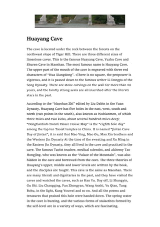 Huayang Cave
The cave is located under the rock between the forests on the
northwest slope of Tiger Hill. There are three different sizes of
limestone caves. This is the famous Huayang Cave, Yuzhu Cave and
Shuren Cave in Maoshan. The most famous name is Huayang Cave.
The upper part of the mouth of the cave is engraved with three red
characters of “Hua Xiangdong”. 1There is no square, the penpower is
vigorous, and it is passed down to the famous writer Li Dongpo of the
Song Dynasty. There are stone carvings on the wall for more than 20
years, and the faintly strong seals are all inscribed after the literati
stars in the past.
According to the “Maoshan Zhi” edited by Liu Dabin in the Yuan
Dynasty, Huayang Cave has five holes in the east, west, south and
north (two points in the south), also known as Wubianmen, of which
three miles and two kicks, about several hundred miles deep;
“Dongtianfudi·Tiandi Palace House Map” is the “eighth hole day”
among the top ten Taoist temples in China. It is named “Jintan Cave
Day of Jintan”; it is said that Mao Ying, Mao Gu, Mao Xin brothers and
the Western Jin Dynasty At the time of the sweating and Xu Ming in
the Eastern Jin Dynasty, they all lived in the cave and practiced in the
cave. The famous Taoist teacher, medical scientist, and alchemy Tao
Hongjing, who was known as the “Palace of the Mountain”, was also
hidden in the cave and borrowed from the cave. The three theories of
Huayang’s upper, middle and lower levels are written by the book,
and the disciples are taught. This cave is the same as Maoshan. There
are many literati and dignitaries in the past, and they have visited the
caves and watched the caves, such as Han Yu. Day off, Li Shangyin,
Gu Shi. Liu Changqing, Fan Zhongyan, Wang Anshi, Yu Qian, Tang
Bohu, in the light, Kang Youwei and so on. And all the poems and
treasures that praised this hole were handed down. The spring water
in the cave is buzzing, and the various forms of stalactites formed by
the self-level are in a variety of ways, which are fascinating,
 