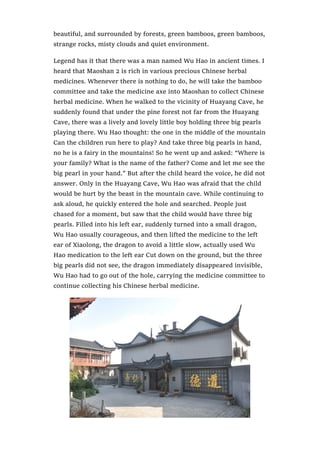 beautiful, and surrounded by forests, green bamboos, green bamboos,
strange rocks, misty clouds and quiet environment.
Legend has it that there was a man named Wu Hao in ancient times. I
heard that Maoshan 2 is rich in various precious Chinese herbal
medicines. Whenever there is nothing to do, he will take the bamboo
committee and take the medicine axe into Maoshan to collect Chinese
herbal medicine. When he walked to the vicinity of Huayang Cave, he
suddenly found that under the pine forest not far from the Huayang
Cave, there was a lively and lovely little boy holding three big pearls
playing there. Wu Hao thought: the one in the middle of the mountain
Can the children run here to play? And take three big pearls in hand,
no he is a fairy in the mountains! So he went up and asked: “Where is
your family? What is the name of the father? Come and let me see the
big pearl in your hand.” But after the child heard the voice, he did not
answer. Only in the Huayang Cave, Wu Hao was afraid that the child
would be hurt by the beast in the mountain cave. While continuing to
ask aloud, he quickly entered the hole and searched. People just
chased for a moment, but saw that the child would have three big
pearls. Filled into his left ear, suddenly turned into a small dragon,
Wu Hao usually courageous, and then lifted the medicine to the left
ear of Xiaolong, the dragon to avoid a little slow, actually used Wu
Hao medication to the left ear Cut down on the ground, but the three
big pearls did not see, the dragon immediately disappeared invisible,
Wu Hao had to go out of the hole, carrying the medicine committee to
continue collecting his Chinese herbal medicine.
 