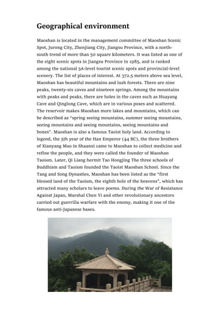 Geographical environment
Maoshan is located in the management committee of Maoshan Scenic
Spot, Jurong City, Zhenjiang City, Jiangsu Province, with a north-
south trend of more than 50 square kilometers. It was listed as one of
the eight scenic spots in Jiangsu Province in 1985, and is ranked
among the national 5A-level tourist scenic spots and provincial-level
scenery. The list of places of interest. At 372.5 meters above sea level,
Maoshan has beautiful mountains and lush forests. There are nine
peaks, twenty-six caves and nineteen springs. Among the mountains
with peaks and peaks, there are holes in the caves such as Huayang
Cave and Qinglong Cave, which are in various poses and scattered.
The reservoir makes Maoshan more lakes and mountains, which can
be described as “spring seeing mountains, summer seeing mountains,
seeing mountains and seeing mountains, seeing mountains and
bones”. Maoshan is also a famous Taoist holy land. According to
legend, the 5th year of the Han Emperor (44 BC), the three brothers
of Xianyang Mao in Shaanxi came to Maoshan to collect medicine and
refine the people, and they were called the founder of Maoshan
Taoism. Later, Qi Liang hermit Tao Hongjing The three schools of
Buddhism and Taoism founded the Taoist Maoshan School. Since the
Tang and Song Dynasties, Maoshan has been listed as the “first
blessed land of the Taoism, the eighth hole of the heavens”, which has
attracted many scholars to leave poems. During the War of Resistance
Against Japan, Marshal Chen Yi and other revolutionary ancestors
carried out guerrilla warfare with the enemy, making it one of the
famous anti-Japanese bases.
 