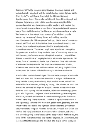 December 1937, the Japanese army invaded Maoshan, burned and
looted, brutally smashed, and the people had no peace. In June 1938,
Chen Yi, Su Yu, and Zhang Dingyu led the Chinese National
Revolutionary Army. The newly-built Fourth Army First, Second, and
Advance Detachment entered the Maoshan area, mobilized the
masses, launched anti-Japanese guerrilla warfare, and created the
enemy’s anti-Japanese base areas. One of the mountain anti-Japanese
bases. The establishment of the Maoshan anti-Japanese base area is
like inserting a sharp edge into the enemy’s confidant, greatly
hampering the enemy’s heavy forces and making valuable
contributions to the Chinese people’s victory in the war of resistance.
In such a difficult and difficult time, how many heroic martyrs had
thrown their heads and sprinkled blood in Maoshan for the
revolutionary cause. They used the glory of Maoshan to strengthen
the posture of Maoshan. They used the vows of the strong mountains
and rivers to confirm the immortal style of Maoshan. They will last
forever in the hearts of the people! Here, let us once again recall the
heroic feats of the martyrs in the face of the iron facts. The red tour
of Maoshan has become the first choice for institutions, schools,
military units, enterprises and institutions, and party organizations
to carry out patriotism and revolutionary traditional education.
Maoshan is a beautiful scenic spot. The natural scenery of Maoshan is
fresh and beautiful, the mountainous area is unique, the leaves are
leafy and the scenery is charming. Since ancient times, there have
been beautiful scenery of Jiufeng, 19 Spring, 26 Cave and 28 Pool. The
mountains here are not high but elegant, and the water here is not
deep but clear. Spring tour of Maoshan, mountain forest drop, green
grass and fragrance. The green of the world is set against this green
mountain, and the wildflowers in the mountains give the mountain
forest all the way to the madness. The mist is light and the sunset is
like a painting. Summer tour Maoshan, green trees, greenery. You can
sweat on the nine bends and eighteen bends under the green trees,
and you want to compare with the mountains. You can also watch the
sunrise and enjoy the clouds. It was clear after the rain, but saw a
thin cloud lingering in the forests of the deep valleys. At this time, the
trees on the hills shimmered like crystals of green. In the autumn, the
Maoshan Mountain is light and colorful. The maple leaves falling in
 