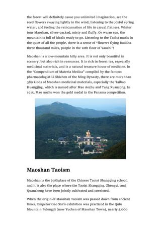 the forest will definitely cause you unlimited imagination, see the
reed flowers swaying lightly in the wind, listening to the joyful spring
water, and feeling the reincarnation of life in casual flatness. Winter
tour Maoshan, silver-packed, misty and fluffy. Or warm sun, the
mountain is full of ideals ready to go. Listening to the Taoist music in
the quiet of all the people, there is a sense of “flowers flying Buddha
three thousand miles, people in the 12th floor of Yaochi”!
Maoshan is a low-mountain hilly area. It is not only beautiful in
scenery, but also rich in resources. It is rich in forest tea, especially
medicinal materials, and is a natural treasure house of medicine. In
the “Compendium of Materia Medica” compiled by the famous
pharmacologist Li Shizhen of the Ming Dynasty, there are more than
380 kinds of Maoshan medicinal materials, especially the Taibao
Huangjing, which is named after Mao Aozhu and Tang Xuanzong. In
1915, Mao Aozhu won the gold medal in the Panama competition.
Maoshan Taoism
Maoshan is the birthplace of the Chinese Taoist Shangqing school,
and it is also the place where the Taoist Shangqing, Zhengyi, and
Quanzheng have been jointly cultivated and coexisted.
When the origin of Maoshan Taoism was passed down from ancient
times, Emperor Gao Xin’s exhibition was practiced in the Qufu
Mountain Fulongdi (now Yuchen of Maoshan Town), nearly 5,000
 