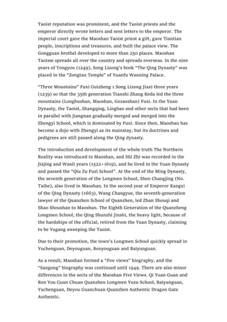 Taoist reputation was prominent, and the Taoist priests and the
emperor directly wrote letters and sent letters to the emperor. The
imperial court gave the Maoshan Taoist priest a gift, gave Tiantian
people, inscriptions and treasures, and built the palace view. The
Gongguan brothel developed to more than 250 places. Maoshan
Taoism spreads all over the country and spreads overseas. In the nine
years of Yongyou (1249), Song Lizong’s book “The Qing Dynasty” was
placed in the “Zongtan Temple” of Yuanfu Wanning Palace.
“Three Mountains” Fuxi Guizheng 1 Song Lizong Jiaxi three years
(1239) so that the 35th generation Tianshi Zhang Keda led the three
mountains (Longhushan, Maoshan, Gezaoshan) Fuxi. In the Yuan
Dynasty, the Taoist, Shangqing, Lingbao and other sects that had been
in parallel with Jiangnan gradually merged and merged into the
Zhengyi School, which is dominated by Fuxi. Since then, Maoshan has
become a dojo with Zhengyi as its mainstay, but its doctrines and
pedigrees are still passed along the Qing dynasty.
The introduction and development of the whole truth The Northern
Reality was introduced to Maoshan, and Shi Zhi was recorded in the
Jiajing and Wanli years (1522~1619), and he lived in the Yuan Dynasty
and passed the “Qiu Zu Fuzi School”. At the end of the Ming Dynasty,
the seventh generation of the Longmen School, Shen Changjing (No.
Taihe), also lived in Maoshan. In the second year of Emperor Kangxi
of the Qing Dynasty (1663), Wang Changyue, the seventh-generation
lawyer of the Quanzhen School of Quanzhen, led Zhan Shouqi and
Shao Shoushan to Maoshan. The Eighth Generation of the Quanzheng
Longmen School, the Qing Shunzhi Jinshi, the heavy light, because of
the hardships of the official, retired from the Yuan Dynasty, claiming
to be Yugang sweeping the Taoist.
Due to their promotion, the town’s Longmen School quickly spread in
Yuchenguan, Deyouguan, Renyouguan and Baiyunguan.
As a result, Maoshan formed a “five views” biography, and the
“Sangong” biography was continued until 1949. There are also minor
differences in the sects of the Maoshan Five Views. Qi Yuan Guan and
Ren You Guan Chuan Quanzhen Longmen Yuzu School, Baiyunguan,
Yuchenguan, Deyou Guanchuan Quanzhen Authentic Dragon Gate
Authentic.
 