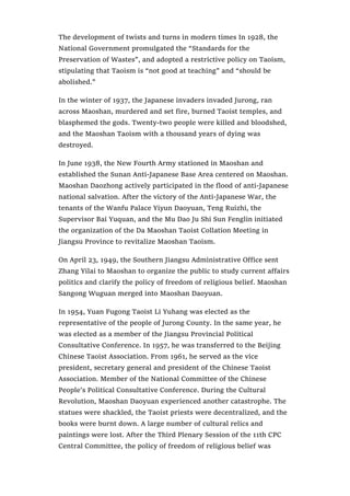 The development of twists and turns in modern times In 1928, the
National Government promulgated the “Standards for the
Preservation of Wastes”, and adopted a restrictive policy on Taoism,
stipulating that Taoism is “not good at teaching” and “should be
abolished.”
In the winter of 1937, the Japanese invaders invaded Jurong, ran
across Maoshan, murdered and set fire, burned Taoist temples, and
blasphemed the gods. Twenty-two people were killed and bloodshed,
and the Maoshan Taoism with a thousand years of dying was
destroyed.
In June 1938, the New Fourth Army stationed in Maoshan and
established the Sunan Anti-Japanese Base Area centered on Maoshan.
Maoshan Daozhong actively participated in the flood of anti-Japanese
national salvation. After the victory of the Anti-Japanese War, the
tenants of the Wanfu Palace Yiyun Daoyuan, Teng Ruizhi, the
Supervisor Bai Yuquan, and the Mu Dao Ju Shi Sun Fenglin initiated
the organization of the Da Maoshan Taoist Collation Meeting in
Jiangsu Province to revitalize Maoshan Taoism.
On April 23, 1949, the Southern Jiangsu Administrative Office sent
Zhang Yilai to Maoshan to organize the public to study current affairs
politics and clarify the policy of freedom of religious belief. Maoshan
Sangong Wuguan merged into Maoshan Daoyuan.
In 1954, Yuan Fugong Taoist Li Yuhang was elected as the
representative of the people of Jurong County. In the same year, he
was elected as a member of the Jiangsu Provincial Political
Consultative Conference. In 1957, he was transferred to the Beijing
Chinese Taoist Association. From 1961, he served as the vice
president, secretary general and president of the Chinese Taoist
Association. Member of the National Committee of the Chinese
People’s Political Consultative Conference. During the Cultural
Revolution, Maoshan Daoyuan experienced another catastrophe. The
statues were shackled, the Taoist priests were decentralized, and the
books were burnt down. A large number of cultural relics and
paintings were lost. After the Third Plenary Session of the 11th CPC
Central Committee, the policy of freedom of religious belief was
 