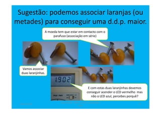 Sugestão: podemos associar laranjas (ou
metades) para conseguir uma d.d.p. maior.
Vamos associar
duas laranjinhas.
A moeda tem que estar em contacto com o
parafuso (associação em série)
E com estas duas laranjinhas devemos
conseguir acender o LED vermelho mas
não o LED azul, percebes porquê?
abril de 2014
Rosa Brígida - Mãos na micro eletricidade,
cont
11
 