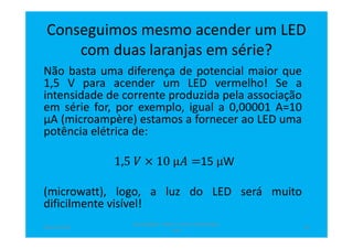Conseguimos mesmo acender um LED
com duas laranjas em série?
Não basta uma diferença de potencial maior que
1,5 V para acender um LED vermelho! Se a
intensidade de corrente produzida pela associação
em série for, por exemplo, igual a 0,00001 A=10
µA (microampère) estamos a fornecer ao LED uma
potência elétrica de:
1,5 ܸ × 10 μ‫ܣ‬ =15 μW
(microwatt), logo, a luz do LED será muito
dificilmente visível!
abril de 2014
Rosa Brígida - Mãos na micro eletricidade,
cont
13
 