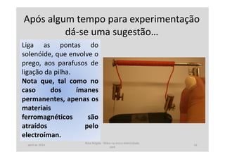 Após algum tempo para experimentação
dá-se uma sugestão…
Liga as pontas do
solenóide, que envolve o
prego, aos parafusos de
ligação da pilha.
Nota que, tal como no
caso dos ímanes
permanentes, apenas os
materiais
ferromagnéticos são
atraídos pelo
electroíman.
abril de 2014
Rosa Brígida - Mãos na micro eletricidade,
cont
16
 
