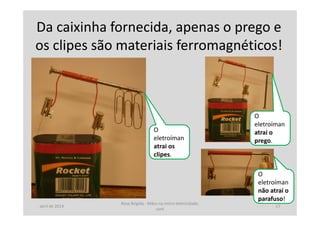 Da caixinha fornecida, apenas o prego e
os clipes são materiais ferromagnéticos!
O
eletroíman
não atrai o
parafuso!
O
eletroíman
atrai o
prego.
O
eletroíman
atrai os
clipes.
abril de 2014
Rosa Brígida - Mãos na micro eletricidade,
cont
17
 