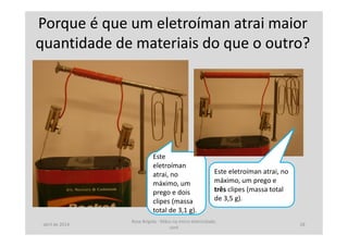 Porque é que um eletroíman atrai maior
quantidade de materiais do que o outro?
Este
eletroíman
atrai, no
máximo, um
prego e dois
clipes (massa
total de 3,1 g).
Este eletroíman atrai, no
máximo, um prego e
três clipes (massa total
de 3,5 g).
abril de 2014
Rosa Brígida - Mãos na micro eletricidade,
cont
18
 