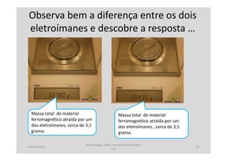 Observa bem a diferença entre os dois
eletroímanes e descobre a resposta …
Massa total de material
ferromagnético atraída por um
dos eletroímanes , cerca de 3,5
grama.
Massa total de material
ferromagnético atraída por um
dos eletroímanes, cerca de 3,1
grama.
abril de 2014
Rosa Brígida - Mãos na micro eletricidade,
cont
19
 