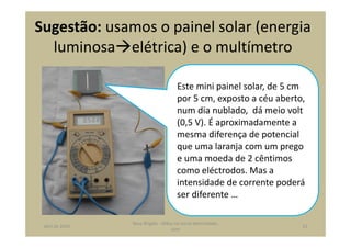 Sugestão: usamos o painel solar (energia
luminosa elétrica) e o multímetro
Este mini painel solar, de 5 cm
por 5 cm, exposto a céu aberto,
num dia nublado, dá meio volt
(0,5 V). É aproximadamente a
mesma diferença de potencial
que uma laranja com um prego
e uma moeda de 2 cêntimos
como eléctrodos. Mas a
intensidade de corrente poderá
ser diferente …
abril de 2014
Rosa Brígida - Mãos na micro eletricidade,
cont
21
 