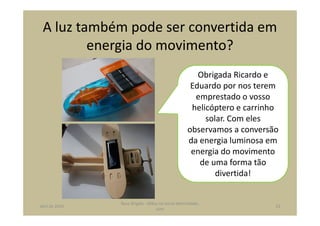 A luz também pode ser convertida em
energia do movimento?
Obrigada Ricardo e
Eduardo por nos terem
emprestado o vosso
helicóptero e carrinho
solar. Com eles
observamos a conversão
da energia luminosa em
energia do movimento
de uma forma tão
divertida!
abril de 2014
Rosa Brígida - Mãos na micro eletricidade,
cont
23
 