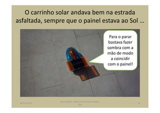 O carrinho solar andava bem na estrada
asfaltada, sempre que o painel estava ao Sol …
Para o parar
bastava fazer
sombra com a
mão de modo
a coincidir
com o painel!
abril de 2014
Rosa Brígida - Mãos na micro eletricidade,
cont
24
 
