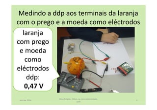 Medindo a ddp aos terminais da laranja
com o prego e a moeda como eléctrodos
laranja
com prego
e moeda
como
eléctrodos
ddp:
0,47 V
abril de 2014
Rosa Brígida - Mãos na micro eletricidade,
cont
6
 