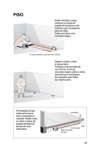 PISO
                        Antes de fazer o piso,
                        coloque os tubos de
                        esgoto do banheiro e da
                        cozinha com as esperas
                        para os ralos.
                        Calce os tubos com
                        concreto magro.




                        Depois, nivele o chão
                        e soque bem.
                        Coloque uma camada de,
                        no mínimo, 8 cm de
                        concreto magro sobre o chão,
                        para formar o contrapiso.
                        As calçadas são feitas
                        do mesmo jeito.




 A fundação do tipo
 radier já funciona
 como contrapiso e
 calçada. Neste caso,
 os ralos e tubos de
 esgoto também já
 devem ter sido
 colocados.




                                                   20
 