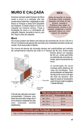 MURO E CALÇADA                                             DICA
Comece sempre pela limpeza da faixa            Antes de levantar os muros
onde o muro e a calçada vão ser                 de divisa e fazer a calçada
construídos (retire lixo, vegetação e solo      (passeio) da frente do seu
fraco) e marque a área com piquetes                 terreno, consulte a
de madeira. O ideal é fazer o muro e a           Prefeitura para saber os
                                               alinhamentos corretos e se
calçada ao mesmo tempo. Faça a
                                               existem exigências a serem
fundação do muro e o contrapiso da              atendidas (altura do muro,
calçada. Depois, levante o muro e, por             largura da calçada).
fim, faça o piso da calçada.
Muro
Os muros podem ser feitos com blocos de concreto de 10 cm x 20 cm x
40 cm.O sistema de placas de concreto pré-moldadas também pode ser
usado. Sua execução é rápida.
Os muros de blocos de concreto devem ser subdivididos em trechos
de comprimento máximo de 2,80 m (7 blocos de 40 cm). Entre cada
                                       trecho deixe um espaço
                                       de 20 cm, onde será feito
                                       um pilarete de concreto ar-
                                       mado, para travamento do
                                       muro.

                                                    A construção do muro
                                                    começa pela abertura da
                                                    vala da fundação. Sua
                                                    profundidade vai depender
                                                    da altura do muro e do tipo
                                                    de solo do terreno. Em
                                                    alguns casos é necessário
                                                    usar brocas (veja na página
                                                    7 deste folheto).



                                       Vala para fundação do muro
O fundo da vala deve ser bem
compactado. Coloque uma              Altura do muro      Profundidade da vala
base de concreto magro de 5            até 1,00 m               20 cm
cm e encha o restante da vala          até 1,50 m               30 cm
com concreto normal
                                       até 2,50 m               40 cm
(baldrame).

               Concreto para fundação do muro
  Veja a tabela Concreto para fundação, no alto da página 8 deste folheto


                                                                            26
 