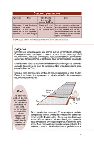 Concreto para muros
Aplicação         Traço            Rendimento                    Dica
                                   por saco de
                                cimento de 50 kg
Pilaretes e   1 saco de cimento 8 latas ou 0,15 m3    Lance o concreto dos pilaretes
cintas de     de 50 kg          ou 12 m de muro       em camadas de 50 cm.Compacte
muros de      4 latas de areia  de 1,50 m de altura   com uma barra de ferro. Os fer-
blocos de     6 latas de pedra                        ros não devem encostar nas late-
concreto      1 ½ lata de água                        rais. Só retire as tábuas 24 horas
                                                      após a concretagem

ATENÇÃO: A lata de medida deve ter 18 litros. Evite latas amassadas.




  Calçadas
  Comece pela compactação do solo sobre o qual vai ser construída a calçada.
  Em seguida, faça o contrapiso com uma camada de concreto magro de 3
  cm, no mínimo. Não faça o contrapiso nos locais que serão usados como
  canteiro de flores ou grama. O contrapiso deve ser compactado e nivelado.

  Uma maneira rápida e econômica de fazer o piso da calçada é usar uma
  camada de concreto de 5 cm de espessura. Nas entradas de carro, essa
  camada deve ter 7 cm.

  Coloque ripas de madeira no sentido da largura da calçada, a cada 1,50 m.
  Essas ripas devem ficar aparentes na calçada e vão funcionar como jun-
  tas, evitando rachaduras.




     DICA
  As calçadas
também podem
 ser coloridas,
com pigmentos
 colocados no
     concreto
 ou por pintura
  da superfície
    com tinta
                      Se a calçada tiver mais de 1,50 m de largura, também
   apropriada,        será preciso colocar uma ripa de madeira no sentido do
    disponível        comprimento. Essas juntas não devem ser desencon-
  nas lojas de        tradas. Não esqueça do caimento da calçada para evitar
   material de        água empoçada. Em calçadas planas, o caimento deve
   construção.        ser de 1 cm para cada metro de largura da calçada. Em
                      ladeiras, o piso da calçada deve ter a superfície áspera,


                                                                                      28
 