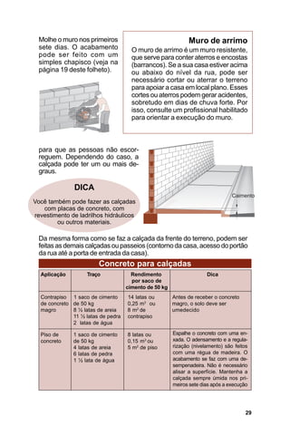 Molhe o muro nos primeiros                                 Muro de arrimo
  sete dias. O acabamento             O muro de arrimo é um muro resistente,
  pode ser feito com um               que serve para conter aterros e encostas
  simples chapisco (veja na           (barrancos). Se a sua casa estiver acima
  página 19 deste folheto).           ou abaixo do nível da rua, pode ser
                                      necessário cortar ou aterrar o terreno
                                      para apoiar a casa em local plano. Esses
                                      cortes ou aterros podem gerar acidentes,
                                      sobretudo em dias de chuva forte. Por
                                      isso, consulte um profissional habilitado
                                      para orientar a execução do muro.



  para que as pessoas não escor-
  reguem. Dependendo do caso, a
  calçada pode ter um ou mais de-
  graus.

               DICA
Você também pode fazer as calçadas
   com placas de concreto, com
revestimento de ladrilhos hidráulicos
        ou outros materiais.

  Da mesma forma como se faz a calçada da frente do terreno, podem ser
  feitas as demais calçadas ou passeios (contorno da casa, acesso do portão
  da rua até a porta de entrada da casa).
                        Concreto para calçadas
  Aplicação        Traço              Rendimento                     Dica
                                      por saco de
                                    cimento de 50 kg
  Contrapiso 1 saco de cimento      14 latas ou        Antes de receber o concreto
  de concreto de 50 kg              0,25 m3 ou         magro, o solo deve ser
  magro       8 ½ latas de areia    8 m2 de            umedecido
              11 ½ latas de pedra   contrapiso
              2 latas de água

  Piso de     1 saco de cimento     8 latas ou         Espalhe o concreto com uma en-
  concreto    de 50 kg              0,15 m3 ou         xada. O adensamento e a regula-
              4 latas de areia      5 m2 de piso       rização (nivelamento) são feitos
              6 latas de pedra                         com uma régua de madeira. O
              1 ½ lata de água                         acabamento se faz com uma de-
                                                       sempenadeira. Não é necessário
                                                       alisar a superfície. Mantenha a
                                                       calçada sempre úmida nos pri-
                                                       meiros sete dias após a execução




                                                                                      29
 