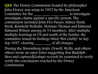 Q43. The Dewey Commission headed by philosopher
John Dewey was setup in 1937 by the American
Committee for the ____ ____ ____ ____ , to investigate
investigate claims against a specific person. The
commission included John Dos Passos, Sidney Hook,
Hook, Reinhold Neibuhr, Norman Thomas and Edmund
Edmund Wilson among its 13 members. After multiple
multiple hearings in US and south of the border, the
committee issued its findings titled “Not Guilty” in Sep
Sep 1937, clearing ____ ____ of all charges.
During the Nuremberg trials, Orwell, Wells, and others
others wrote an open letter suggesting that Rudolph
Hess and capturedGestapo records be examined to verify
verify the conclusions reached by the Dewey
Commission.
 
